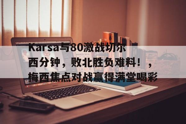 九游体育官网-Karsa与80激战切尔西分钟，败北胜负难料！，梅西焦点对战赢得满堂喝彩的简单介绍