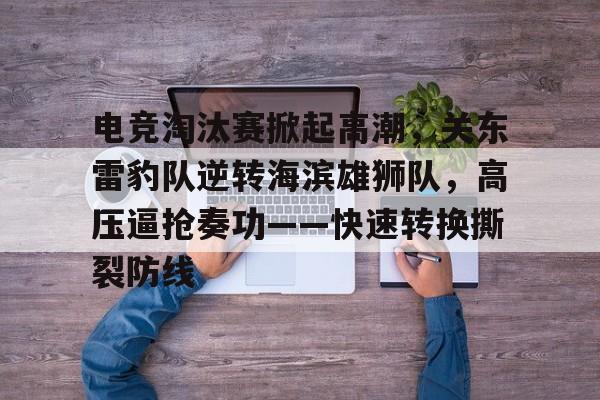 九游下载安装-电竞淘汰赛掀起高潮，关东雷豹队逆转海滨雄狮队，高压逼抢奏功——快速转换撕裂防线的简单介绍