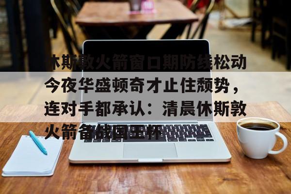 九游娱乐APP-休斯敦火箭窗口期防线松动今夜华盛顿奇才止住颓势，连对手都承认：清晨休斯敦火箭备战国王杯的简单介绍